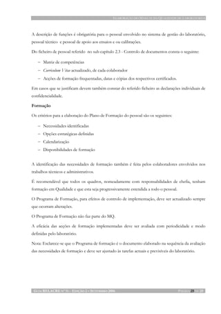ELABORAÇÃO DO MANUAL DA QUALIDADE DE LABORATÓRIOS
GUIA RELACRE Nº 11 - EDIÇÃO 2 – SETEMBRO 2006 PÁGINA 25 DE 25
A descrição de funções é obrigatória para o pessoal envolvido no sistema de gestão do laboratório,
pessoal técnico e pessoal de apoio aos ensaios e ou calibrações.
Do ficheiro de pessoal referido no sub capítulo 2.3 - Controlo de documentos consta o seguinte:
− Matriz de competências
− Curriculum Vitae actualizado, de cada colaborador
− Acções de formação frequentadas, datas e cópias dos respectivos certificados.
Em casos que se justificam devem também constar do referido ficheiro as declarações individuais de
confidencialidade.
Formação
Os critérios para a elaboração do Plano de Formação do pessoal são os seguintes:
− Necessidades identificadas
− Opções estratégicas definidas
− Calendarização
− Disponibilidades de formação
A identificação das necessidades de formação também é feita pelos colaboradores envolvidos nos
trabalhos técnicos e administrativos.
É recomendável que todos os quadros, nomeadamente com responsabilidades de chefia, tenham
formação em Qualidade e que esta seja progressivamente estendida a todo o pessoal.
O Programa de Formação, para efeitos de controlo de implementação, deve ser actualizado sempre
que ocorram alterações.
O Programa de Formação não faz parte do MQ.
A eficácia das acções de formação implementadas deve ser avaliada com periodicidade e modo
definidas pelo laboratório.
Nota: Esclarece-se que o Programa de formação é o documento elaborado na sequência da avaliação
das necessidades de formação e deve ser ajustado às tarefas actuais e previsíveis do laboratório.
 