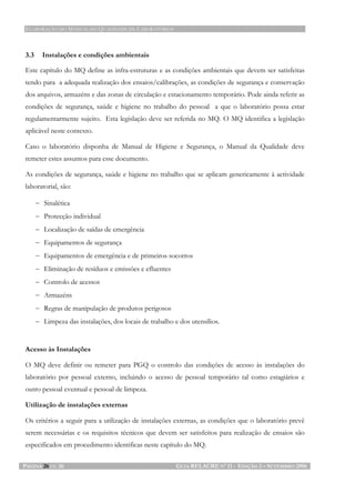 ELABORAÇÃO DO MANUAL DA QUALIDADE DE LABORATÓRIOS
PÁGINA 26 DE 26 GUIA RELACRE Nº 11 - EDIÇÃO 2 – SETEMBRO 2006
3.3 Instalações e condições ambientais
Este capítulo do MQ define as infra-estruturas e as condições ambientais que devem ser satisfeitas
tendo para a adequada realização dos ensaios/calibrações, as condições de segurança e conservação
dos arquivos, armazéns e das zonas de circulação e estacionamento temporário. Pode ainda referir as
condições de segurança, saúde e higiene no trabalho do pessoal a que o laboratório possa estar
regulamentarmente sujeito. Esta legislação deve ser referida no MQ. O MQ identifica a legislação
aplicável neste contexto.
Caso o laboratório disponha de Manual de Higiene e Segurança, o Manual da Qualidade deve
remeter estes assuntos para esse documento.
As condições de segurança, saúde e higiene no trabalho que se aplicam genericamente à actividade
laboratorial, são:
− Sinalética
− Protecção individual
− Localização de saídas de emergência
− Equipamentos de segurança
− Equipamentos de emergência e de primeiros socorros
− Eliminação de resíduos e emissões e efluentes
− Controlo de acessos
− Armazéns
− Regras de manipulação de produtos perigosos
− Limpeza das instalações, dos locais de trabalho e dos utensílios.
Acesso às Instalações
O MQ deve definir ou remeter para PGQ o controlo das condições de acesso às instalações do
laboratório por pessoal externo, incluindo o acesso de pessoal temporário tal como estagiários e
outro pessoal eventual e pessoal de limpeza.
Utilização de instalações externas
Os critérios a seguir para a utilização de instalações externas, as condições que o laboratório prevê
serem necessárias e os requisitos técnicos que devem ser satisfeitos para realização de ensaios são
especificados em procedimento identificas neste capítulo do MQ.
 