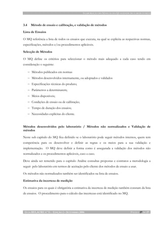 ELABORAÇÃO DO MANUAL DA QUALIDADE DE LABORATÓRIOS
GUIA RELACRE Nº 11 - EDIÇÃO 2 – SETEMBRO 2006 PÁGINA 27 DE 27
3.4 Método de ensaio e calibração, e validação de métodos
Lista de Ensaios
O MQ referência a lista de todos os ensaios que executa, na qual se explicita as respectivas normas,
especificações, métodos e/ou procedimentos aplicáveis.
Selecção de Métodos
O MQ define os critérios para seleccionar o método mais adequado a cada caso tendo em
consideração o seguinte:
− Métodos publicados em normas
− Métodos desenvolvidos internamente, ou adoptados e validados
− Especificações técnicas do produto;
− Parâmetros a determinarem;
− Meios disponíveis;
− Condições de ensaio ou de calibração;
− Tempo de duração dos ensaios;
− Necessidades explícitas do cliente.
Métodos desenvolvidos pelo laboratório / Métodos não normalizados e Validação de
métodos
Neste sub capítulo do MQ fica definido se o laboratório pode seguir métodos internos, quem tem
competência para os desenvolver e definir as regras e os meios para a sua validação e
implementação. O MQ deve definir a forma como é assegurada a validação dos métodos não
normalizados e os procedimentos aplicáveis, caso a caso.
Deve ainda ser remetido para o capítulo Análise consultas propostas e contratos a metodologia a
seguir pelo laboratório em termos de aceitação pelo cliente dos métodos de ensaio a usar.
Os métodos não normalizados também ser identificados na lista de ensaios.
Estimativa da incerteza de medição
Os ensaios para os quais é obrigatória a estimativa da incerteza de medição também constam da lista
de ensaios. O procedimento para o cálculo das incertezas está identificado no MQ.
 
