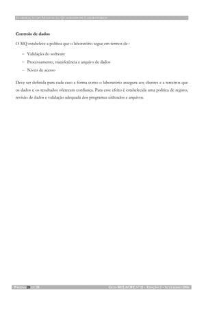 ELABORAÇÃO DO MANUAL DA QUALIDADE DE LABORATÓRIOS
PÁGINA 28 DE 28 GUIA RELACRE Nº 11 - EDIÇÃO 2 – SETEMBRO 2006
Controlo de dados
O MQ estabelece a política que o laboratório segue em termos de :
− Validação do software
− Processamento, transferência e arquivo de dados
− Níveis de acesso
Deve ser definida para cada caso a forma como o laboratório assegura aos clientes e a terceiros que
os dados e os resultados oferecem confiança. Para esse efeito é estabelecida uma política de registo,
revisão de dados e validação adequada dos programas utilizados e arquivos.
 