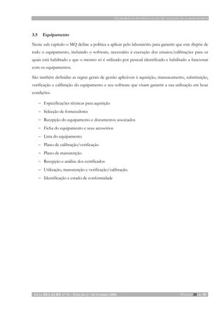 ELABORAÇÃO DO MANUAL DA QUALIDADE DE LABORATÓRIOS
GUIA RELACRE Nº 11 - EDIÇÃO 2 – SETEMBRO 2006 PÁGINA 29 DE 29
3.5 Equipamento
Neste sub capítulo o MQ define a política a aplicar pelo laboratório para garantir que este dispõe de
todo o equipamento, incluindo o software, necessário à execução dos ensaios/calibrações para os
quais está habilitado e que o mesmo só é utilizado por pessoal identificado e habilitado a funcionar
com os equipamentos.
São também definidas as regras gerais de gestão aplicáveis à aquisição, manuseamento, substituição,
verificação e calibração do equipamento e seu software que visam garantir a sua utilização em boas
condições.
− Especificações técnicas para aquisição
− Selecção de fornecedores
− Recepção do equipamento e documentos associados
− Ficha do equipamento e seus acessórios
− Lista do equipamento
− Plano de calibração/verificação
− Plano de manutenção
− Recepção e análise dos certificados
− Utilização, manutenção e verificação/calibração.
− Identificação e estado de conformidade
 