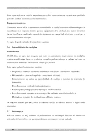 ELABORAÇÃO DO MANUAL DA QUALIDADE DE LABORATÓRIOS
PÁGINA 30 DE 30 GUIA RELACRE Nº 11 - EDIÇÃO 2 – SETEMBRO 2006
Estas regras aplicam-se também ao equipamento cedido temporariamente a terceiros ou partilhado
por outra entidade autónoma da mesma instituição.
Equipamento externo
No caso de recurso a EM externo devem estar definidas as condições em que o laboratório prevê a
sua utilização e as exigências técnicas que esse equipamento deve satisfazer, pelo menos em termos
da sua identificação e calibração, manuais de funcionamento e capacidade técnica do pessoal para o
seu manuseamento e utilização.
As regras de gestão referidas devem cobrir o seguinte:
3.6 Rastreabilidade das medições
Generalidades
O MQ define as regras para assegurar que todos os equipamentos intervenientes nas medições,
ensaios ou calibrações fornecem resultados rastreados preferencialmente a padrões nacionais ou
internacionais, do Sistema Internacional, sempre que possível.
Estas regras incluem basicamente o seguinte:
− Programa de calibração e controlos intermédios com recurso a laboratórios acreditados
− Diferenciação e controlo dos padrões e materiais de referência
− Estabelecimento da cadeia de rastreabilidade de padrões e materiais de referência do
laboratório
− Procedimentos de verificação/calibração internos
− Critérios para a participação em comparações interlaboratoriais
− Procedimentos de transporte e armazenagem dos padrões e materiais de referência
− Definição do conteúdo dos certificados de calibração externos.
O MQ pode remeter para PGQ onde se definam o modo de actuação relativo às regras acima
enunciadas.
3.7 Amostragem
Este sub capítulo do MQ identifica os procedimentos de amostragem aplicáveis no âmbito das
actividades do laboratório e em que circunstâncias a amostragem é por ele realizada.
 