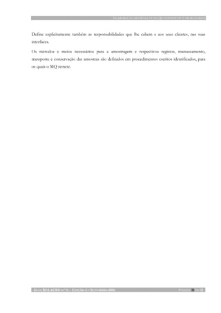 ELABORAÇÃO DO MANUAL DA QUALIDADE DE LABORATÓRIOS
GUIA RELACRE Nº 11 - EDIÇÃO 2 – SETEMBRO 2006 PÁGINA 31 DE 31
Define explicitamente também as responsabilidades que lhe cabem e aos seus clientes, nas suas
interfaces.
Os métodos e meios necessários para a amostragem e respectivos registos, manuseamento,
transporte e conservação das amostras são definidos em procedimentos escritos identificados, para
os quais o MQ remete.
 