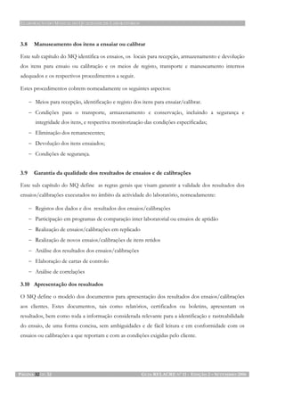 ELABORAÇÃO DO MANUAL DA QUALIDADE DE LABORATÓRIOS
PÁGINA 32 DE 32 GUIA RELACRE Nº 11 - EDIÇÃO 2 – SETEMBRO 2006
3.8 Manuseamento dos itens a ensaiar ou calibrar
Este sub capítulo do MQ identifica os ensaios, os locais para recepção, armazenamento e devolução
dos itens para ensaio ou calibração e os meios de registo, transporte e manuseamento internos
adequados e os respectivos procedimentos a seguir.
Estes procedimentos cobrem nomeadamente os seguintes aspectos:
− Meios para recepção, identificação e registo dos itens para ensaiar/calibrar.
− Condições para o transporte, armazenamento e conservação, incluindo a segurança e
integridade dos itens, e respectiva monitorização das condições especificadas;
− Eliminação dos remanescentes;
− Devolução dos itens ensaiados;
− Condições de segurança.
3.9 Garantia da qualidade dos resultados de ensaios e de calibrações
Este sub capítulo do MQ define as regras gerais que visam garantir a validade dos resultados dos
ensaios/calibrações executados no âmbito da actividade do laboratório, nomeadamente:
− Registos dos dados e dos resultados dos ensaios/calibrações
− Participação em programas de comparação inter laboratorial ou ensaios de aptidão
− Realização de ensaios/calibrações em replicado
− Realização de novos ensaios/calibrações de itens retidos
− Análise dos resultados dos ensaios/calibrações
− Elaboração de cartas de controlo
− Análise de correlações
3.10 Apresentação dos resultados
O MQ define o modelo dos documentos para apresentação dos resultados dos ensaios/calibrações
aos clientes. Estes documentos, tais como relatórios, certificados ou boletins, apresentam os
resultados, bem como toda a informação considerada relevante para a identificação e rastreabilidade
do ensaio, de uma forma concisa, sem ambiguidades e de fácil leitura e em conformidade com os
ensaios ou calibrações a que reportam e com as condições exigidas pelo cliente.
 