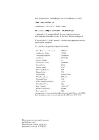 Este documento foi elaborado pelo GRUPO DE TRABALHO GT02
“DOCUMENTOS GERAIS”
da COMISSÃO TÉCNICA RELACRE CTR01
“GARANTIA DA QUALIDADE NOS LABORATÓRIOS”
A adaptação é da responsabilidade dos que colaboraram na sua
elaboração prevalecendo, em caso de dúvida, o documento original.
É intenção da RELACRE proceder à revisão deste documento sempre
que se revele oportuno.
Na elaboração da presente edição colaboraram:
Vítor Ramos ( Coordenador) DRELVT
Ana Cristina Amaro CFPSA
Ana Margarida Heitor INSA Porto
Ana Sabrosa DGFCQA
Cármen Rosado IA
Catarina dos Santos LABELEC
Celeste Tomé INSA
Cristina Rebelo ICAT
Dora Cláudia Lopes ADP
Fátima Folhas CNC
Fátima Inglês Arsenal Alfeite
Maria Paula Costa IPIMAR
Margarida Alves CNE
Maria Antonieta Camacho INSA
Maria Clara Santos LPQ
Rosa Pimentel CCDR- LVT
Rita Sousa Fernandes AIBILI
Rute Lagartinho ADC
Agradecemos a revisão geral, efectuada pelo colega André Oliveira. da ELVI.
Este Guia foi aprovado em reunião plenária da CTR01, em 2005-12-06.
Direitos de Autor protegidos segundo
legislação em vigor.
Proibida cópia total ou parcial sem
autorização escrita da RELACRE.
 