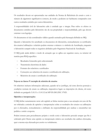 ELABORAÇÃO DO MANUAL DA QUALIDADE DE LABORATÓRIOS
GUIA RELACRE Nº 11 - EDIÇÃO 2 – SETEMBRO 2006 PÁGINA 33 DE 33
Os resultados devem ser apresentados nas unidades da Norma de Referência do ensaio e com o
número de algarismos significativos correcto, de modo a poderem ser facilmente comparados com
outros resultados emitidos por outros laboratórios.
A responsabilidade civil do laboratório cabe à entidade que o integra. Para todos os efeitos os
documentos emitidos pelo laboratório são da sua propriedade e responsabilidade, pelo que devem
ostentar o seu logotipo.
Os documentos só são considerados válidos quando assinados pela hierarquia definida no MQ.
Quando o laboratório for acreditado os documentos do laboratório, nomeadamente os certificados
dos ensaios/calibrações e relatório podem ostentar o número e o símbolo da Acreditação, enquanto
o laboratório cumprir todas os requisitos definidos pelo Organismo Nacional de Acreditação.
O MQ pode ainda definir o modo de actuação que se aplica aos seguintes casos, ou remeter tal
matéria para PGQ específico:
− Resultados fornecidos pelo subcontratado
− Transmissão electrónica de dados
− Formato dos relatórios e certificados
− Correcções aos relatórios de ensaios e certificados de calibração.
− Relatórios de ensaio e certificados de calibração
Veja-se no Anexo V exemplo de relatório de ensaios
Os relatórios incluem informações adicionais, quando tal se justifique, tal como desvios pontuais a
condições normais de ensaio ou calibração, imperativos legais ou imposições do cliente, tal como
definido no parágrafo 5.10.3.1 e 5.10.3.2 da NP EN ISO/IEC 17025.
Opiniões e interpretações
O MQ define sumariamente neste sub capítulo as linhas mestras para a sua actuação em caso de lhe
ser solicitada a emissão de opiniões e interpretações sobre os resultados dos ensaios ou calibrações
por si efectuados, nomeadamente a definição da responsabilidade por analisar e encaminhar tais
pedidos e emitir a resposta.
Poderá remeter para procedimento próprio o modo como o laboratório procede sempre que lhe é
solicitado pelo Cliente uma opinião ou interpretação relativa aos resultados das análises efectuadas,
quer a mesma seja efectuada por escrito ou verbalmente.
 