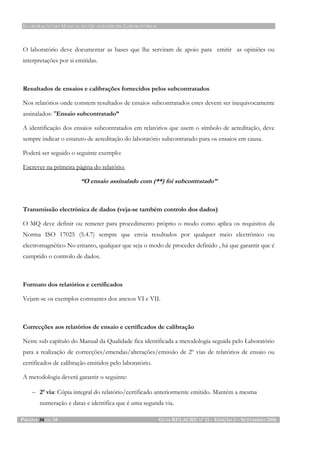 ELABORAÇÃO DO MANUAL DA QUALIDADE DE LABORATÓRIOS
PÁGINA 34 DE 34 GUIA RELACRE Nº 11 - EDIÇÃO 2 – SETEMBRO 2006
O laboratório deve documentar as bases que lhe serviram de apoio para emitir as opiniões ou
interpretações por si emitidas.
Resultados de ensaios e calibrações fornecidos pelos subcontratados
Nos relatórios onde constem resultados de ensaios subcontratados estes devem ser inequivocamente
assinalados: "Ensaio subcontratado”
A identificação dos ensaios subcontratados em relatórios que usem o símbolo de acreditação, deve
sempre indicar o estatuto de acreditação do laboratório subcontratado para os ensaios em causa.
Poderá ser seguido o seguinte exemplo:
Escrever na primeira página do relatório:
“O ensaio assinalado com (**) foi subcontratado”
Transmissão electrónica de dados (veja-se também controlo dos dados)
O MQ deve definir ou remeter para procedimento próprio o modo como aplica os requisitos da
Norma ISO 17025 (5.4.7) sempre que envia resultados por qualquer meio electrónico ou
electromagnético No entanto, qualquer que seja o modo de proceder definido , há que garantir que é
cumprido o controlo de dados.
Formato dos relatórios e certificados
Vejam-se os exemplos constantes dos anexos VI e VII.
Correcções aos relatórios de ensaio e certificados de calibração
Neste sub capítulo do Manual da Qualidade fica identificada a metodologia seguida pelo Laboratório
para a realização de correcções/emendas/alterações/emissão de 2º vias de relatórios de ensaio ou
certificados de calibração emitidos pelo laboratório.
A metodologia deverá garantir o seguinte:
− 2ª via: Cópia integral do relatório/certificado anteriormente emitido. Mantém a mesma
numeração e datas e identifica que é uma segunda via.
 