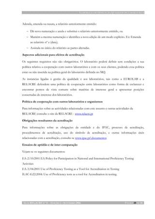 ELABORAÇÃO DO MANUAL DA QUALIDADE DE LABORATÓRIOS
GUIA RELACRE Nº 11 - EDIÇÃO 2 – SETEMBRO 2006 PÁGINA 35 DE 35
Adenda, emenda ou rasura, a relatório anteriormente emitido:
− Dá nova numeração e anula e substitui o relatório anteriormente emitido, ou
− Mantém a mesma numeração e identifica a nova edição de um modo explícito. Ex: Emenda
ao relatório nº e (data);
− Assinala no início do relatório as partes alteradas.
Aspectos adicionais para efeitos de acreditação
Os seguintes requisitos não são obrigatórios. O laboratório poderá definir sem condições a sua
política relativa a cooperação com outros laboratórios e com os seus clientes, podendo essa política
estar ou não inserida na política geral do laboratório definida no MQ.
As instancias ligadas à gestão da qualidade e aos laboratórios, tais como a EUROLAB e a
RELACRE defendem uma política de cooperação entre laboratórios como forma de esclarecer e
encontrar pontos de vista comuns sobre matérias de interesse geral e apresentar posições
consertadas do interesse dos laboratórios.
Política de cooperação com outros laboratórios e organismos
Para informações sobre as actividades relacionadas com este assunto e outras actividades da
RELACRE consulte o site da RELACRE - www.relacre.pt
Obrigações resultantes da acreditação
Para informações sobre as obrigações da entidade e do IPAC, processo de acreditação,
procedimentos de acreditação, uso do símbolo de acreditação, e outras informações úteis
relacionadas com a acreditação, consulte-se www.ipac.ptdocumentos
Ensaios de aptidão e de inter comparação
Vejam-se os seguintes documentos:
EA-2/10:2001 EA Policy for Participation in National and International Proficiency Testing
Activities
EA-3/04:2001 Use of Proficiency Testing as a Tool for Accreditation in Testing
ILAC-G22:2004: Use of Proficiency tests as a tool for Accreditation in testing.
 