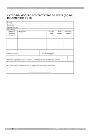 ELABORAÇÃO DO MANUAL DA QUALIDADE DE LABORATÓRIOS
PÁGINA 38 DE 38 GUIA RELACRE Nº 11 - EDIÇÃO 2 – SETEMBRO 2006
ANEXO III - MODELO COMPROVATIVO DE RECEPÇÃO DE
DOCUMENTOS DO SG
Nome:
Entidade:
Departamento
Endereço:
Referência
interna do
documento
Designação Ed./Rev.
Data
Nº de
cópias)
Assinatura/
rubrica
Data do envio: Data da recepção:
Proibida a reprodução, total ou parcial e a divulgação do(s) documento(s) anexo(s).
Esta folha deve ser devolvida ao Lab. depois de assinada pelo destinatário
_______________________
 