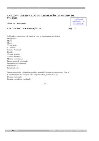ELABORAÇÃO DO MANUAL DA QUALIDADE DE LABORATÓRIOS
PÁGINA 42 DE 42 GUIA RELACRE Nº 11 - EDIÇÃO 2 – SETEMBRO 2006
ANEXO V - CERTIFICADO DE CALIBRAÇÃO DE MEDIDA DE
VOLUME
Nome do Laboratório
CERTIFICADO DE CALIBRAÇÃO Nº pág. 1/2
Calibrado o instrumento de medição com as seguintes características:
Designação:
Marca:
Classe:
Nº. de Série:
Nº escalas:
Volume Nominal:
Divisão:
Alcance Máximo :
Alcance mínimo :
Material construção:
Temperatura de referência:
Tempo de escorrimento:
Pertencente a:
Localizado em:
O instrumento foi calibrado segundo o método Volumétrico descrito no Proc. nº
No instrumento foi colocada uma etiqueta datada, contendo o nº:
Data de Calibração:
Data de emissão do certificado:
O …
Logótipo de
acreditação e nº
do certificado.
 