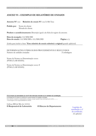 ELABORAÇÃO DO MANUAL DA QUALIDADE DE LABORATÓRIOS
PÁGINA 44 DE 44 GUIA RELACRE Nº 11 - EDIÇÃO 2 – SETEMBRO 2006
ANEXO VI – EXEMPLO DE RELATÓRIO DE ENSAIOS
Amostra Nº: xxx· Relatório de ensaio Nº: xxx/LAB/Área
Pedido por: Nome do cliente
Morada do cliente
Produto e acondicionamento: Descrição igual à da ficha de registo da amostra
Data da recepção: AA/MM/DD
Data do ensaio: AA/MM/DD a AA/MM/DD Página: x/y
(Linha para incluir a frase "Este relatório de ensaio substitui o original quando aplicável)
DETERMINAÇÕES/CÓDIGOS DOS PROCEDIMENTOS E RESULTADOS
Número de unidades ensaiadas X embalagens
Nome da Norma ou Determinação xxxxx
(PTMA/LAB NNNN)
Nome da Norma ou Determinação xxxxx #
(PTMA/LAB NNNN)
O (s) ensaio (s) assinalado (s) com # não está (ão) incluído (s) no âmbito da acreditação.
O resultado do (s) ensaio (s) referem-se exclusivamente às unidades ensaiadas.
Este relatório só pode ser reproduzido na íntegra, excepto quando haja autorização por escrito..............
A amostragem foi da responsabilidade do cliente.
Lisboa, DD de Mês de AAAA.
O Responsável de Laboratório O Director do Departamento
Logótipo de
acreditação e nº
do certificado.
(Se aplicável)
 