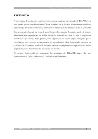 ELABORAÇÃO DO MANUAL DA QUALIDADE DE LABORATÓRIOS
GUIA RELACRE Nº 11 - EDIÇÃO 2 – SETEMBRO 2006 PÁGINA 1 DE 1
PREÂMBULO
A necessidade de cooperação entre laboratórios esteve na génese da formação da RELACRE e é
uma prática que se vem desenvolvendo desde o início a sua actividade, nomeadamente através da
representação nas comissões técnicas, quer nas áreas técnicas quer nas áreas da Gestão da Qualidade.
Esta cooperação, baseada na troca de experiências sobre matérias de carácter geral, é também
incentivada pelas organizações de âmbito nacional e internacional, uma vez que é amplamente
reconhecido que através destas práticas, bem organizadas, se obtêm amplas vantagens que se
materializam, por exemplo, na aproximação do entendimento sobre determinados assuntos, na
elaboração de documentos e defesa de interesses comuns, em poupanças de tempo, melhores índices
de produtividade e de confiança das pessoas no seu trabalho.
O presente Guia resulta da cooperação dos associados da RELACRE através dos seus
representantes na CTR01 – Garantia da Qualidade nos Laboratórios.
 