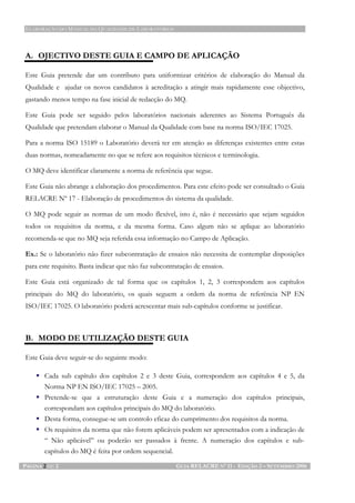 ELABORAÇÃO DO MANUAL DA QUALIDADE DE LABORATÓRIOS
PÁGINA 2 DE 2 GUIA RELACRE Nº 11 - EDIÇÃO 2 – SETEMBRO 2006
A. OJECTIVO DESTE GUIA E CAMPO DE APLICAÇÃO
Este Guia pretende dar um contributo para uniformizar critérios de elaboração do Manual da
Qualidade e ajudar os novos candidatos à acreditação a atingir mais rapidamente esse objectivo,
gastando menos tempo na fase inicial de redacção do MQ.
Este Guia pode ser seguido pelos laboratórios nacionais aderentes ao Sistema Português da
Qualidade que pretendam elaborar o Manual da Qualidade com base na norma ISO/IEC 17025.
Para a norma ISO 15189 o Laboratório deverá ter em atenção as diferenças existentes entre estas
duas normas, nomeadamente no que se refere aos requisitos técnicos e terminologia.
O MQ deve identificar claramente a norma de referência que segue.
Este Guia não abrange a elaboração dos procedimentos. Para este efeito pode ser consultado o Guia
RELACRE Nº 17 - Elaboração de procedimentos do sistema da qualidade.
O MQ pode seguir as normas de um modo flexível, isto é, não é necessário que sejam seguidos
todos os requisitos da norma, e da mesma forma. Caso algum não se aplique ao laboratório
recomenda-se que no MQ seja referida essa informação no Campo de Aplicação.
Ex.: Se o laboratório não fizer subcontratação de ensaios não necessita de contemplar disposições
para este requisito. Basta indicar que não faz subcontratação de ensaios.
Este Guia está organizado de tal forma que os capítulos 1, 2, 3 correspondem aos capítulos
principais do MQ do laboratório, os quais seguem a ordem da norma de referência NP EN
ISO/IEC 17025. O laboratório poderá acrescentar mais sub-capítulos conforme se justificar.
B. MODO DE UTILIZAÇÃO DESTE GUIA
Este Guia deve seguir-se do seguinte modo:
Cada sub capítulo dos capítulos 2 e 3 deste Guia, correspondem aos capítulos 4 e 5, da
Norma NP EN ISO/IEC 17025 – 2005.
Pretende-se que a estruturação deste Guia e a numeração dos capítulos principais,
correspondam aos capítulos principais do MQ do laboratório.
Desta forma, consegue-se um controlo eficaz do cumprimento dos requisitos da norma.
Os requisitos da norma que não forem aplicáveis podem ser apresentados com a indicação de
“ Não aplicável” ou poderão ser passados à frente. A numeração dos capítulos e sub-
capítulos do MQ é feita por ordem sequencial.
 