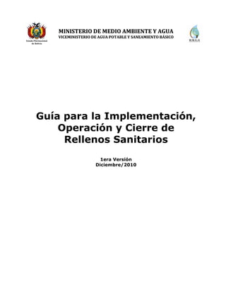 Guía para la Implementación, Operación y Cierre de Rellenos Sanitarios – 1era Versión
Viceministerio de Agua Potable y Saneamiento Básico
Dirección General de Gestión Integral de Residuos Sólidos 1
Estado Plurinacional
de Bolivia
MMIINNIISSTTEERRIIOO DDEE MMEEDDIIOO AAMMBBIIEENNTTEE YY AAGGUUAA
VVIICCEEMMIINNIISSTTEERRIIOO DDEE AAGGUUAA PPOOTTAABBLLEE YY SSAANNEEAAMMIIEENNTTOO BBÁÁSSIICCOO
Guía para la Implementación,
Operación y Cierre de
Rellenos Sanitarios
1era Versión
Diciembre/2010
 