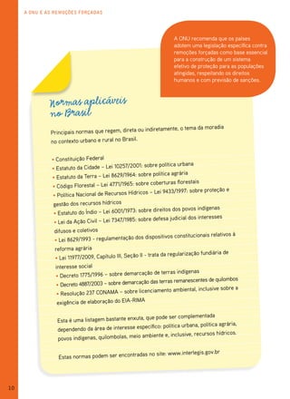 A ONU e As remOções fOrçAdAs




                                                                     A ONU recomenda que os países
                                                                     adotem uma legislação específica contra
                                                                     remoções forçadas como base essencial
                                                                     para a construção de um sistema
                                                                     efetivo de proteção para as populações
                                                                     atingidas, respeitando os direitos
                                                                     humanos e com previsão de sanções.



              Normas aplicáveis
              no Brasil
                                                 a ou indiretamente, o tema da moradia
              Principais normas que regem, diret
                                                 il.
              no contexto urbano e rural no Bras


              • Constituição Federal
                                                   01: sobre política urbana
              • Estatuto da Cidade – Lei 10257/20
                                                    sobre política agrária
              • Estatuto da Terra – Lei 8629/1964:
                                                  sobre coberturas florestais
              • Código Florestal – Lei 4771/1965:
                                                                                         e
                                                    icos – Lei 9433/1997: sobre proteção
              • Política Nacional de Recursos Hídr
               gestão dos recursos hídricos
                                                    sobre direitos dos povos indígenas
               • Estatuto do Índio – Lei 6001/1973:
                                                    sobre defesa judicial dos interesses
               • Lei da Ação Civil – Lei 7347/1985:
               difusos e coletivos                                                         à
                                                    dispositivos constitucionais relativos
               • Lei 8629/1993 - regulamentação dos
                reforma agrária
                                                                                            de
                                                      II - trata da regularização fundiária
                • Lei 11977/2009, Capítulo III, Seção
                interesse social
                                                     ção de terras indígenas
                • Decreto 1775/1996 – sobre demarca
                                                                                         mbos
                                                    ção das terras remanescentes de quilo
                • Decreto 4887/2003 – sobre demarca                                       ea
                                                  licenciamento ambiental, inclusive sobr
                 • Resolução 237 CONAMA – sobre
                 exigência de elaboração do EIA-RIMA

                                                      que pode ser complementada
                 Esta é uma listagem bastante enxuta,
                                                       cífico: política urbana, política agrária,
                 dependendo da área de interesse espe
                                                                                            icos.
                                                    ambiente e, inclusive, recursos hídr
                 povos indígenas, quilombolas, meio

                                                          no site: www.interlegis.gov.br
                 Estas normas podem ser encontradas




10
 
