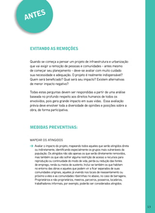 es
ant



 evitando as remoções


 Quando se começa a pensar um projeto de infraestrutura e urbanização
 que vai exigir a remoção de pessoas e comunidades - antes mesmo
 de começar seu planejamento - deve-se avaliar com muito cuidado
 sua necessidade e adequação. O projeto é realmente indispensável?
 Quem será beneficiado? Qual será seu impacto? Existem alternativas
 de menor impacto negativo?

 Todas estas perguntas devem ser respondidas a partir de uma análise
 baseada no profundo respeito aos direitos humanos de todos os
 envolvidos, pois gera grande impacto em suas vidas. Essa avaliação
 prévia deve envolver toda a diversidade de opiniões e posições sobre a
 obra, de forma participativa.




 medidas preventivas:


 MAPEAR OS ATINgIDOS
    Avaliar o impacto do projeto, mapeando todos aqueles que serão atingidos direta
    ou indiretamente, identificando especialmente os grupos mais vulneráveis da
    população. Os atingidos não são apenas os que serão diretamente removidos,
    mas também os que vão sofrer alguma restrição de acesso a recursos para
    reprodução ou continuidade do modo de vida, perda ou redução das fontes
    de emprego, renda ou meios de sustento. Inclui-se também os que habitam
    no entorno das obras e aqueles que podem vir a ficar separados de suas
    comunidades originais, aqueles já vivendo nos locais de reassentamento ou
    próximo a eles e as comunidades ribeirinhas rio abaixo, no caso de barragens.
    Proprietários e não proprietários, meeiros, parceiros, posseiros, locatários,
    trabalhadores informais, por exemplo, poderão ser considerados atingidos.




                                                                                      13
 