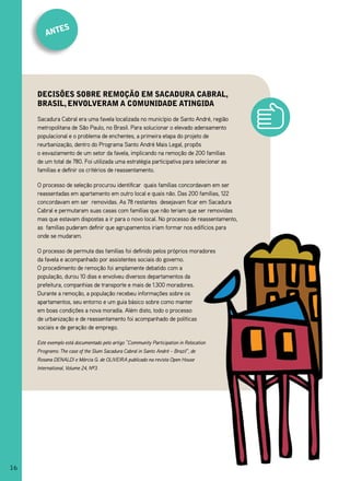 es
         ant




     deCisões sobre remoção em saCadura Cabral,
     brasil, envolveram a Comunidade atingida
     Sacadura Cabral era uma favela localizada no município de Santo André, região
     metropolitana de São Paulo, no Brasil. Para solucionar o elevado adensamento
     populacional e o problema de enchentes, a primeira etapa do projeto de
     reurbanização, dentro do Programa Santo André Mais Legal, propôs
     o esvaziamento de um setor da favela, implicando na remoção de 200 famílias
     de um total de 780. Foi utilizada uma estratégia participativa para selecionar as
     famílias e definir os critérios de reassentamento.

     O processo de seleção procurou identificar quais famílias concordavam em ser
     reassentadas em apartamento em outro local e quais não. Das 200 famílias, 122
     concordavam em ser removidas. As 78 restantes desejavam ficar em Sacadura
     Cabral e permutaram suas casas com famílias que não teriam que ser removidas
     mas que estavam dispostas a ir para o novo local. No processo de reassentamento,
     as famílias puderam definir que agrupamentos iriam formar nos edifícios para
     onde se mudaram.

     O processo de permuta das famílias foi definido pelos próprios moradores
     da favela e acompanhado por assistentes sociais do governo.
     O procedimento de remoção foi amplamente debatido com a
     população, durou 10 dias e envolveu diversos departamentos da
     prefeitura, companhias de transporte e mais de 1.300 moradores.
     Durante a remoção, a população recebeu informações sobre os
     apartamentos, seu entorno e um guia básico sobre como manter
     em boas condições a nova moradia. Além disto, todo o processo
     de urbanização e de reassentamento foi acompanhado de políticas
     sociais e de geração de emprego.

     Este exemplo está documentado pelo artigo “Community Participation in Relocation
     Programs: The case of the Slum Sacadura Cabral in Santo André – Brazil”, de
     Rosana DENALDI e Márcia G. de OLIVEIRA publicado na revista Open House
     International, Volume 24, Nº3.




16
 