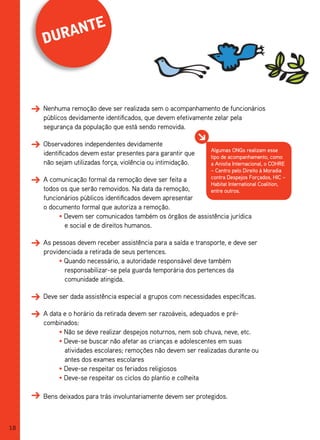 te
     duran



     Nenhuma remoção deve ser realizada sem o acompanhamento de funcionários
     públicos devidamente identificados, que devem efetivamente zelar pela
     segurança da população que está sendo removida.

     Observadores independentes devidamente
                                                              Algumas ONGs realizam esse
     identificados devem estar presentes para garantir que    tipo de acompanhamento, como
     não sejam utilizadas força, violência ou intimidação.    a Anistia Internacional, o COHRE
                                                              – Centro pelo Direito à Moradia
     A comunicação formal da remoção deve ser feita a         contra Despejos Forçados, HIC –
                                                              Habitat International Coalition,
     todos os que serão removidos. Na data da remoção,        entre outros.
     funcionários públicos identificados devem apresentar
     o documento formal que autoriza a remoção.
          • Devem ser comunicados também os órgãos de assistência jurídica
            e social e de direitos humanos.

     As pessoas devem receber assistência para a saída e transporte, e deve ser
     providenciada a retirada de seus pertences.
          • Quando necessário, a autoridade responsável deve também
            responsabilizar-se pela guarda temporária dos pertences da
            comunidade atingida.

     Deve ser dada assistência especial a grupos com necessidades específicas.

     A data e o horário da retirada devem ser razoáveis, adequados e pré-
     combinados:
          • Não se deve realizar despejos noturnos, nem sob chuva, neve, etc.
          • Deve-se buscar não afetar as crianças e adolescentes em suas
            atividades escolares; remoções não devem ser realizadas durante ou
            antes dos exames escolares
          • Deve-se respeitar os feriados religiosos
          • Deve-se respeitar os ciclos do plantio e colheita

     Bens deixados para trás involuntariamente devem ser protegidos.



18
 
