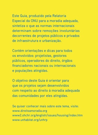 Este Guia, produzido pela Relatoria
Especial da ONU para a moradia adequada,
sintetiza o que as normas internacionais
determinam sobre remoções involuntárias
decorrentes de projetos públicos e privados
de infraestrutura e urbanização.

Contém orientações e dicas para todos
os envolvidos: projetistas, gestores
públicos, operadores do direito, órgãos
financiadores nacionais ou internacionais
e populações atingidas.

O objetivo deste Guia é orientar para
que os projetos sejam desenvolvidos
com respeito ao direito à moradia adequada
das comunidades por eles atingidas.

Se quiser conhecer mais sobre este tema, visite:
www.direitoamoradia.org
www2.ohchr.org/english/issues/housing/index.htm
www.unhabitat.org/unhrp
 
