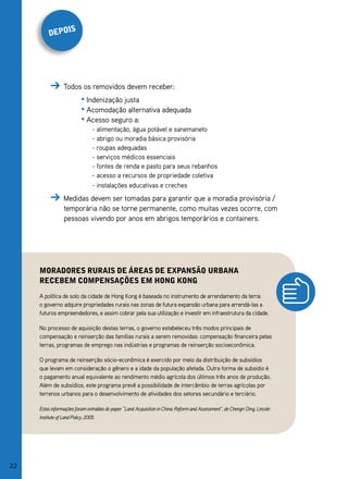 s
          depoi




                  Todos os removidos devem receber:
                            • Indenização justa
                            • Acomodação alternativa adequada
                            • Acesso seguro a:
                                  - alimentação, água potável e sanemaneto
                                  - abrigo ou moradia básica provisória
                                  - roupas adequadas
                                  - serviços médicos essenciais
                                  - fontes de renda e pasto para seus rebanhos
                                  - acesso a recursos de propriedade coletiva
                                  - instalações educativas e creches
                  Medidas devem ser tomadas para garantir que a moradia provisória /
                  temporária não se torne permanente, como muitas vezes ocorre, com
                  pessoas vivendo por anos em abrigos temporários e containers.




     moradores rurais de áreas de eXpansão urbana
     reCebem Compensações em hong Kong
     A política de solo da cidade de Hong Kong é baseada no instrumento de arrendamento da terra:
     o governo adquire propriedades rurais nas zonas de futura expansão urbana para arrendá-las a
     futuros empreendedores, e assim cobrar pela sua utilização e investir em infraestrutura da cidade.

     No processo de aquisição destas terras, o governo estabeleceu três modos principais de
     compensação e reinserção das famílias rurais a serem removidas: compensação financeira pelas
     terras, programas de emprego nas indústrias e programas de reinserção socioeconômica.

     O programa de reinserção sócio-econômica é exercido por meio da distribuição de subsídios
     que levam em consideração o gênero e a idade da população afetada. Outra forma de subsidio é
     o pagamento anual equivalente ao rendimento médio agrícola dos últimos três anos de produção.
     Além de subsídios, este programa prevê a possibilidade de intercâmbio de terras agrícolas por
     terrenos urbanos para o desenvolvimento de atividades dos setores secundário e terciário.

     Estas informações foram extraídas do paper “Land Acquisition in China: Reform and Assessment”, de Chengri Ding, Lincoln
     Institute of Land Policy, 2005.




22
 