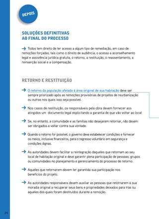 s
     depoi



     soluções definitivas
     ao final do proCesso

         Todos tem direito de ter acesso a algum tipo de remediação, em caso de
     remoções forçadas, tais como o direito de audiência, o acesso a aconselhamento
     legal e assistência jurídica gratuita, o retorno, a restituição, o reassentamento, a
     reinserção social e a compensação.




     retorno e restituição

         O retorno da população afetada à área original de sua habitação deve ser
         sempre priorizado após as remoções provisórias de projetos de reurbanização
         ou outras nos quais isso seja possível.

         Nos casos de restituição, os responsáveis pela obra devem fornecer aos
         atingidos um documento legal explicitando a garantia de que vão voltar ao local

         Se, no entanto, a comunidade e as famílias não desejarem retornar, não devem
         ser obrigados a voltar contra sua vontade.

         Quando o retorno for possível, o governo deve estabelecer condições e fornecer
         os meios, inclusive financeiros, para o regresso voluntário em segurança e
         condições dignas.

         As autoridades devem facilitar a reintegração daqueles que retornam ao seu
         local de habitação original e deve garantir plena participação de pessoas, grupos
         ou comunidades no planejamento e gerenciamento do processo de retorno.

         Aqueles que retornarem devem ter garantida sua participação nos
         benefícios do projeto.

         As autoridades responsáveis devem auxiliar as pessoas que retornarem à sua
         moradia original a recuperar seus bens e propriedades deixados para trás ou
         aqueles dos quais foram destituídos durante a remoção.




24
 