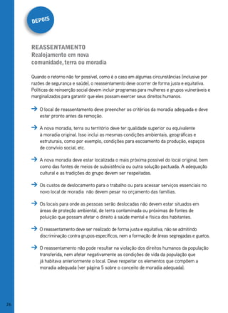 s
     depoi



     reassentamento
     realojamento em nova
     comunidade, terra ou moradia

     Quando o retorno não for possível, como é o caso em algumas circunstâncias (inclusive por
     razões de segurança e saúde), o reassentamento deve ocorrer de forma justa e equitativa.
     Políticas de reinserção social devem incluir programas para mulheres e grupos vulneráveis e
     marginalizados para garantir que eles possam exercer seus direitos humanos.

         O local de reassentamento deve preencher os critérios da moradia adequada e deve
         estar pronto antes da remoção.

         A nova moradia, terra ou território deve ter qualidade superior ou equivalente
         à moradia original. Isso inclui as mesmas condições ambientais, geográficas e
         estruturais, como por exemplo, condições para escoamento da produção, espaços
         de convívio social, etc.

         A nova moradia deve estar localizada o mais próxima possível do local original, bem
         como das fontes de meios de subsistência ou outra solução pactuada. A adequação
         cultural e as tradições do grupo devem ser respeitadas.

         Os custos de deslocamento para o trabalho ou para acessar serviços essenciais no
         novo local de moradia não devem pesar no orçamento das famílias.

         Os locais para onde as pessoas serão deslocadas não devem estar situados em
         áreas de proteção ambiental, de terra contaminada ou próximas de fontes de
         poluição que possam afetar o direito à saúde mental e física dos habitantes.

         O reassentamento deve ser realizado de forma justa e equitativa, não se admitindo
         discriminação contra grupos específicos, nem a formação de áreas segregadas e guetos.

         O reassentamento não pode resultar na violação dos direitos humanos da população
         transferida, nem afetar negativamente as condições de vida da população que
         já habitava anteriormente o local. Deve respeitar os elementos que compõem a
         moradia adequada (ver página 5 sobre o conceito de moradia adequada).




26
 