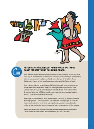 reforma agrária inClui apoio para Construir
Casas em dom tomás balduíno, brasil
Após seguidas reintegrações de posse de diversos locais, 61 famílias, ex-moradoras de
rua e hoje do Movimento dos Trabalhadores Sem Terra, conquistaram um assentamento
próximo ao grande centro urbano conhecido como Comuna da Terra Dom Tomás
Balduíno, em Franco da Rocha, na Região Metropolitana de São Paulo, no Brasil.

Após a demarcação das terras feita pelo INCRA, a dificuldade enfrentada deu-se em
relação à escassez de recursos oferecidos pelo órgão para construção das casas.
Com apoio de um grupo de Extensão da Universidade de São Paulo e do escritório
de assessoria técnica - USINA, a solução encontrada deu-se de modo participativo e
definiu a construção sob a forma de mutirão.

A participação dos moradores, junto aos estudantes e técnicos da assessoria, deu-se
desde o projeto até a execução da obra, resultando em cinco tipologias de casas de
mesmo custo e sistema construtivo, que respeitam as variadas necessidades dos
modos de vida das famílias, sendo que algumas eram compostas por até dez pessoas.

A síntese deste exemplo consta no Relatório “Construção da moradia rural por autogestão, Assentamento
Comuna da Terra Dom Tomás Balduíno”, produzido em parceria pelo USINA e MST, Brasil.




                                                                                                        27
 