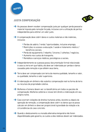 s
     depoi




     justa Compensação

        As pessoas devem receber compensação justa por qualquer perda pessoal e
        material imposta pela remoção forçada, inclusive com a utilização de peritos
        independentes para arbitrar um valor justo.

        A compensação deve cobrir danos e custos materiais e não materiais,
        inclusive:

              • Perdas de salário / renda / oportunidades, inclusive emprego;
              • Restrições no acesso a educação / saúde e tratamento médico /
                  benefícios sociais;
              • Perda de equipamento / rebanho / árvores / colheitas / negócios;
              • Aumento nos custos de transporte;
              • Remédios e serviços médicos, psicológicos e sociais.

        Independentemente se a pessoa possui documentação formal relacionada
        à casa ou terra em que habita, ela deve ser indenizada por perdas e danos
        causados pela remoção e que afetem seus bens;

        Terra deve ser compensada com terra da mesma qualidade, tamanho e valor,
        ou qualidade, tamanho e valor superiores.

        A indenização em dinheiro não substitui compensação real na forma de terra
        ou recursos de propriedade coletiva.

        Mulheres e homens devem ser co-beneficiários em todos os pacotes de
        compensação. Mulheres solteiras e viúvas tem direito a indenização em seu
        próprio nome.

        Caso ocorram violações de direitos humanos antes, durante ou depois da
        operação de remoção, a compensação deve cobrir os danos que se possa
        calcular em dinheiro e deve ser proporcional à gravidade da violação e às
        circunstâncias do caso concreto.

        Quando o deslocamento e a moradia alternativa temporária não forem
        disponibilizados pelo governo, os custos a eles relativos devem ser indenizados.




28
 