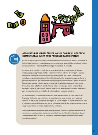 atingidos por hidrelétriCa no sul do brasil reCebem
Compensação justa após proCesso partiCipativo

O caso da implantação da hidrelétrica de Itá, entre os Estados de Santa Catarina e Rio grande do
Sul, no Brasil, demonstra a viabilidade de acordo entre as partes envolvidas para definir critérios
de reassentamento e indenização financeira por necessidade de remoção.

A construção da hidrelétrica implicava na remoção de inúmeros agricultores, de diversas
cidades, das quais a principal era Itá, a sede municipal mais próxima da barragem e a única
cidade a ser totalmente atingida. Por meio de reação popular, que contou com apoio da
sociedade em geral, de igrejas e do Banco Mundial, as famílias atingidas conseguiram barrar o
processo de remoção, que normalmente segue princípios patrimonialistas e apenas de impacto
hídrico direto, ou seja, indeniza apenas os proprietários atingidos diretamente pela represa.
O resultado desta ação foi um acordo firmado entre a empresa que estava construindo a
barragem, o governo e as famílias afetadas. Este acordo determinava importantes parâmetros
para o reassentamento, as condições de indenização e a execução das obras.

As famílias tiveram a possibilidade de escolha entre reassentamento ou justa indenização
financeira. As famílias que escolheram o reassentamento, puderam optar entre soluções
coletivas ou individuais, localizadas às margens de rio, em respeito ao acordo estabelecido. Para
o caso de compensação financeira, o acordo exigia a participação dos atingidos na determinação
dos preços unitários da terra e das benfeitorias existentes.

As informações sobre este exemplo foram obtidas através do documento “Diretrizes e critérios para planos e projetos de
reassentamentos rurais de populações atingidas pelas usinas hidrelétrica de Itá e Machadinho”, elaborado pelo Grupo de
Trabalho estabelecido entre ELETROSUL e CRAB, em 1987 (o documento completo está postado no site da relatoria
www.direitoamoradia.org)




                                                                                                                         29
 