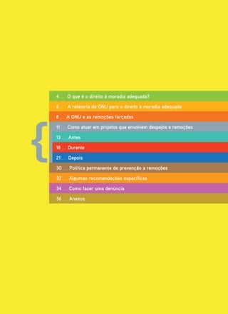 4 . . . O que é o direito à moradia adequada?

6 . . . A relatoria da ONU para o direito à moradia adequada

8 . . . A ONU e as remoções forçadas

11 . . . Como atuar em projetos que envolvem despejos e remoções

13 . . . Antes

18 . . . Durante

21 . . . Depois

30 . . . Política permanente de prevenção a remoções

32 . . . Algumas recomendações específicas

34 . . . Como fazer uma denúncia

36 . . . Anexos
 