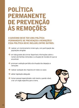 polítiCa
     permanente
     de prevenção
     às remoções
     o governo deve ter uma polítiCa
     permanente de prevenção a remoções!
     essa polítiCa deve inCluir, entre outros:

       realizar um monitoramento ininterrupto, com participação das
       populações atingidas

       em toda grande obra tornar disponíveis informações sobre o
       número de famílias removidas e a situação de moradia em que se
       encontram

       promover avaliação periódica da situação dos despejos e
       remoções

       realizar avaliação dos impactos em todos os casos

       adotar legislação adequada

       treinar pessoal especializado e até mesmo, quando viável,
       criar um órgão específico para o tema.




30
 
