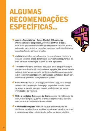 algumas
     reComendações
     espeCífiCas...
      Agentes financiadores - Banco Mundial, BID, agências
      internacionais de cooperação, governos centrais e locais:
      usar esses padrões como critério para repasse de recursos e como
      orientação para minimizar remoções e proteger os direitos humanos
      daqueles afetados por seus projetos

      Judiciário: envolver-se efetivamente no caso e buscar conhecer a
      situação visitando o local de remoção, assim como assegurar que os
      mais variados atores sejam ouvidos durante o processo

      Técnicos: valorizar a opinião da população e não desqualificá-la por
      não se tratar de saber técnico; conhecer a população e a área afetada
      antes de desenvolver o projeto; os técnicos também devem procurar
      saber se existem acordos com a comunidade afetada que devem ser
      observados quando do planejamento do projeto

      Força Policial: buscar um diálogo prévio com a população afetada
      antes da data da operação do despejo; os policiais também devem
      se abster, e garantir que seus colegas se abstenham, do uso da
      intimidação e da violência.

      ONGs e entidades defensoras de direito: auxiliar na mobilização da
      comunidade atingida, ajudar na orientação sobre direitos, facilitar a
      comunicação e a informação à comunidade.

      Comunidades atingidas: mobilizar e buscar alternativas para dar
      visibilidade à sua luta; buscar a mídia e organizações parceiras, recorrer
      a estratégias variadas, inclusive a ação política e o uso do judiciário.




32
 