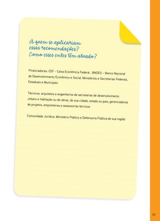 A quem se aplicariam
 essas recomendações?
 Como esses entes têm atuado?

 Financiadores: CEF - Caixa Econômic
                                  a Federal , BNDES – Banco Nacional
de Desenvolvimento Econômico e Soci
                                    al, Ministérios e Secretarias Federais,
Estaduais e Municipais


Técnicos: arquitetos e engenheiros
                                     de secretarias de desenvolvimento
urbano e habitação ou de obras, de
                                   sua cidade, estado ou país; gerencia
                                                                        doras
de projetos, empreiteiras e assessor
                                     ias técnicas


Comunidade Jurídica: Ministério Púb
                                     lico e Defensoria Pública de sua regiã
                                                                           o




                                                                                33
 