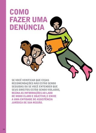 Como
     fazer uma
     denúnCia




     se voCÊ verifiCar que essas
     reComendações não estão sendo
     seguidas ou se voCÊ entender que
     seus direitos estão sendo violados,
     reúna as informações ao lado
     de modo Claro e objetivo, e envie
     a uma entidade de assistÊnCia
     jurídiCa de sua região.




34
 