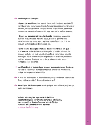 Identificação da remoção:

• Quem são as vítimas: descreva da forma mais detalhada possível o(s)
indivíduo(s) e/ou comunidade atingida, fornecendo dados como número de
afetados, local onde vivem e situação em que se encontram, se existem
pessoas com necessidades especiais ou grupos vulneráveis envolvidos.

• Quem são os responsáveis pela violação: no caso de servidores
públicos ou autoridades, indicar o órgão, o nível de governo onde
trabalham, quantos eram, seus cargos ou nomes (se conhecidos), se
estavam uniformizados e identificados, etc.

• Data, local e descrição detalhada das circunstâncias em que
ocorreram a violação: número de despejos ocorridos, número de
pessoas afetadas em cada um, identificação da comunidade atingida,
motivação, o que aconteceu com as pessoas, se existiram processos
judiciais antes ou depois da remoção, se são esperadas novas
remoções, onde e quando.

Identificação da organização ou pessoas que apresentam a denúncia:
No caso da Relatoria, é mantida confidencial a fonte das informações.
Indique o que quer manter em sigilo.

A ação das autoridades: as autoridades do país já receberam a denúncia?
Quais estão envolvidas? Que medidas tomaram?

Atualização das informações: envie qualquer nova informação que surja
assim que possível.



Maiores informações, veja o site da Relatoria.
Você também pode enviar estas denúncias à Relatoria,
para o escritório do Alto Comissariado de Direitos
Humanos em Genebra através do email
urgent-action@ohchr.org.




                                                                          35
 