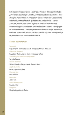Este trabalho foi desenvolvido a partir dos “Princípios Básicos e Orientações
     para Remoções e Despejos Causados por Projetos de Desenvolvimento” (“Basic
     Principles and Guidelines on Development-Based Evictions and Displacement”),
     elaborados por Miloon Kothari quando Relator para o Direito à Moradia
     Adequada, reformuladas com o objetivo de constituir em material de
     disseminação para usuários sem familiaridade com o sistema e a linguagem
     de Direitos Humanos. O texto foi produto do trabalho da equipe responsável,
     elaborado a partir de quatro oficinas e um seminário público com a presença
     de possíveis futuros usuários deste material.


     equipe responsável

     Supervisão
     Raquel Rolnik, Relatora Especial da ONU para a Moradia Adequada
     Elaboração dos textos
     Paula Ligia Martins, Marcia Saeko Hirata e Joyce Reis
     Assessoria para adequação de linguagem
     Veronika Paulics
     Revisão dos textos
     Shivani Chaudhry, Denise Hauser, Bahram ghazi
     Edição dos textos
     Bruno Lupion gonçalves
     Projeto gráfico
     Elisa Randow
     Ilustrações
     Joana Lira
     Apoio Administrativo
     Paula Zwicker
     Estagiária
     Maria Isabel de Lemos Santos




38
 