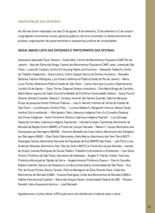 partiCipação nas ofiCinas


As oficinas foram realizadas nos dias 21 de agosto, 18 de setembro, 23 de setembro e 2 de outubro
congregando movimentos sociais, gestores públicos, técnicos envolvidos no desenvolvimento de
projetos, organizações não governamentais e assessorias jurídicas de universidades.


SEGUE ABAIxO lISTA DAS ENTIDADES E PARTICIPANTES DAS OFICINAS:


Assessoria deputado Paulo Teixeira – gisela Mori; Central de Movimentos Populares (CMP) Rio de
Janeiro – Marcelo Edmundo Braga; Central dos Movimentos Populares (CMP), setor Juventude São
Paulo – Luana M. Cardozo; Centre On Housing Rights and Evictions – Sebastián Tedeschi; Centro
de Trabalho Indigenista – Sonia Lorenz; Centro gaspar garcia de Direitos Humanos – Benedito
Barbosa, Fabiana Rodrigues, Luiz Kohara; Defensoria Pública Estado do Rio de Janeiro – Maria
Lucia Pontes; Defensoria Pública Estado de São Paulo – Carlos Henrique Loureiro; Departamento
Jurídico XI de Agosto – Stacy Torres; Diagonal Urbana consultoria – Elza Maria Braga de Carvalho,
Marta Maria Lagreca de Sales; Escritório Modelo da Pontifícia Universidade Católica – Daisy Puccini
Oliveira, Daniela Custodio, Delana C. Corazza, Irene M. dos Santos gusmão, Sabrina Marques;
grupo de pesquisa Direito Políticas Públicas – Julia A. Moretti; Instituto de Terras do Estado de
São Paulo – Luiz Marques; Instituto Pólis – Luciana Bedeschi, Margareth Uemura, Nelson Saule;
Instituto Sócio-ambiental – Nilto Ignácio Tatto; Liderança indígena Fulni-ô e Conselho Estadual
dos Povos Indígenas – Avani Florentino Oliveira; Liderança indígena Paynaré – Luiz gonzaga
Xipaia de Carvalho; Liderança indígena Tupinambá – Ubiratã Kuripaku Tupinambá; Movimento de
Moradia da Região Centro (MMRC) e Frente de Luta por Moradia – Nelson C. Souza; Movimento dos
Ameaçados por Barragens (MOAB) – Ewerton Benedito da Costa Libório; Movimento dos Atingidos
por Barragens (MAB) – Elias Paulo Dobrovolsky, Helio Mecca; Movimento dos Sem Terra (MST) –
Rosangela Santos; Movimento Nacional da População de Rua (MNPR) São Paulo – Joel Porto Lima,
Anderson Miranda; Movimento Sem Teto do Centro (MSTC) e Frente de Luta por Moradia – Ivanete
de Araújo, Ivanilda Rodrigues de Souza; Peabiru Trabalhos Comunitários e Ambientais – Caio Santo
Amore; Prefeitura de São Paulo, Secretaria de Habitação – Angelo S. Filardo, Violeta Kubrusly;
Prefeitura Municipal de Taboão da Serra – Angela Amaral; Prefeitura Osasco – Patrick Carvalho,
Rubens Liberatti; Serviço de Assessoria Jurídica Universitária, Universidade de São Paulo – Ana
Flor de Souza Pontes, Bianca Tavolari, Patricia Meneguini da Silva, Ricardo Silva; União dos
Movimentos de Moradia (UMM) – Evaniza Rodrigues; União dos Movimentos de Moradia (UMM) e
Habitat Internacional Coalition – Maria das graças Xavier; Universidade Federal do ABC – Rosana
Denaldi; Usina Assessoria técnica – José Baravelli.


Agradecemos a Carlos Vainer (UFRJ) pelo envio de referências e material sobre o tema.



                                                                                                      39
 