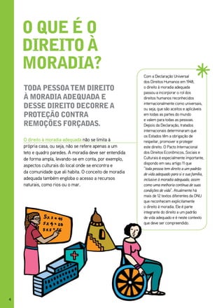 o que é o
    direito à
    moradia?
                                                          Com a Declaração Universal
                                                          dos Direitos Humanos em 1948,
    toda pessoa tem direito                               o direito à moradia adequada
                                                          passou a incorporar o rol dos
    à moradia adequada e                                  direitos humanos reconhecidos
                                                          internacionalmente como universais,
    desse direito deCorre a                               ou seja, que são aceitos e aplicáveis
    proteção Contra                                       em todas as partes do mundo
                                                          e valem para todas as pessoas.
    remoções forçadas.                                    Depois da Declaração, tratados
                                                          internacionais determinaram que
                                                          os Estados têm a obrigação de
    O direito à moradia adequada não se limita à          respeitar, promover e proteger
    própria casa, ou seja, não se refere apenas a um      este direito. O Pacto Internacional
    teto e quadro paredes. A moradia deve ser entendida   dos Direitos Econômicos, Sociais e
    de forma ampla, levando-se em conta, por exemplo,     Culturais é especialmente importante,
                                                          dispondo em seu artigo 11 que
    aspectos culturais do local onde se encontra e
                                                          “toda pessoa tem direito a um padrão
    da comunidade que ali habita. O conceito de moradia   de vida adequado para si e sua família,
    adequada também engloba o acesso a recursos           inclusive à moradia adequada, assim
    naturais, como rios ou o mar.                         como uma melhoria contínua de suas
                                                          condições de vida”. Atualmente há
                                                          mais de 12 textos diferentes da ONU
                                                          que reconhecem explicitamente
                                                          o direito à moradia. Ele é parte
                                                          integrante do direito a um padrão
                                                          de vida adequado e é neste contexto
                                                          que deve ser compreendido.




4
 