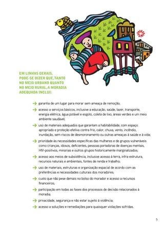 em linhas gerais,
pode-se dizer que, tanto
no meio urbano quanto
no meio rural, a moradia
adequada inClui:


         garantia de um lugar para morar sem ameaça de remoção;
         acesso a serviços básicos, inclusive a educação, saúde, lazer, transporte,
         energia elétrica, água potável e esgoto, coleta de lixo, áreas verdes e um meio
         ambiente saudável;
         uso de materiais adequados que garantam a habitabilidade, com espaço
         apropriado e proteção efetiva contra frio, calor, chuva, vento, incêndio,
         inundação, sem riscos de desmoronamento ou outras ameaças à saúde e à vida;
         prioridade às necessidades específicas das mulheres e de grupos vulneráveis
         como crianças, idosos, deficientes, pessoas portadoras de doenças mentais,
         HIV-positivos, minorias e outros grupos historicamente marginalizados;
         acesso aos meios de subsistência, inclusive acesso à terra, infra-estrutura,
         recursos naturais e ambientais, fontes de renda e trabalho;
         uso de materiais, estruturas e organização espacial de acordo com as
         preferências e necessidades culturais dos moradores;
         custo que não pese demais no bolso do morador e acesso a recursos
         financeiros;
         participação em todas as fases dos processos de decisão relacionados à
         moradia;
         privacidade, segurança e não estar sujeito à violência;
         acesso a soluções e remediações para quaisquer violações sofridas.


                                                                                           5
 