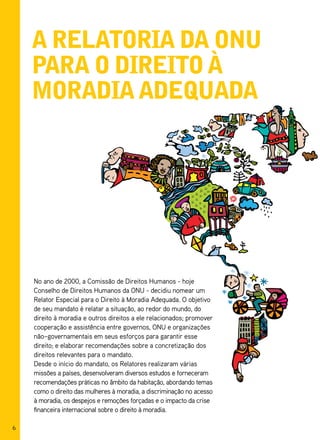 a relatoria da onu
    para o direito à
    moradia adequada




    No ano de 2000, a Comissão de Direitos Humanos - hoje
    Conselho de Direitos Humanos da ONU - decidiu nomear um
    Relator Especial para o Direito à Moradia Adequada. O objetivo
    de seu mandato é relatar a situação, ao redor do mundo, do
    direito à moradia e outros direitos a ele relacionados; promover
    cooperação e assistência entre governos, ONU e organizações
    não–governamentais em seus esforços para garantir esse
    direito; e elaborar recomendações sobre a concretização dos
    direitos relevantes para o mandato.
    Desde o início do mandato, os Relatores realizaram várias
    missões a países, desenvolveram diversos estudos e forneceram
    recomendações práticas no âmbito da habitação, abordando temas
    como o direito das mulheres à moradia, a discriminação no acesso
    à moradia, os despejos e remoções forçadas e o impacto da crise
    financeira internacional sobre o direito à moradia.

6
 