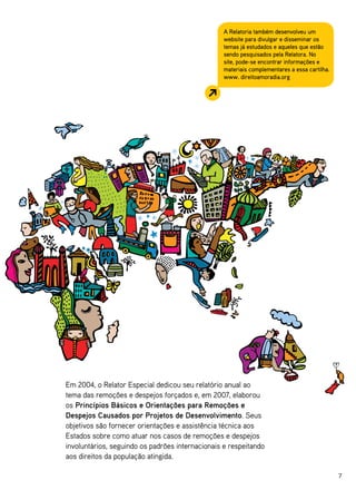 A Relatoria também desenvolveu um
                                                  website para divulgar e disseminar os
                                                  temas já estudados e aqueles que estão
                                                  sendo pesquisados pela Relatora. No
                                                  site, pode-se encontrar informações e
                                                  materiais complementares a essa cartilha.
                                                  www. direitoamoradia.org




Em 2004, o Relator Especial dedicou seu relatório anual ao
tema das remoções e despejos forçados e, em 2007, elaborou
os Princípios Básicos e Orientações para Remoções e
Despejos Causados por Projetos de Desenvolvimento. Seus
objetivos são fornecer orientações e assistência técnica aos
Estados sobre como atuar nos casos de remoções e despejos
involuntários, seguindo os padrões internacionais e respeitando
aos direitos da população atingida.

                                                                                              7
 