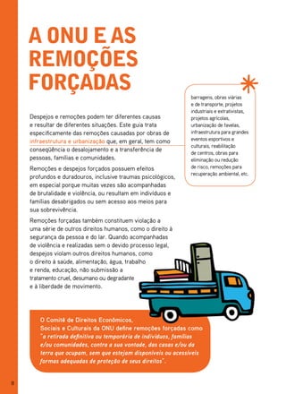 a onu e as
    remoções
    forçadas                                                  barragens, obras viárias
                                                              e de transporte, projetos
                                                              industriais e extrativistas,
    Despejos e remoções podem ter diferentes causas           projetos agrícolas,
    e resultar de diferentes situações. Este guia trata       urbanização de favelas,
    especificamente das remoções causadas por obras de        infraestrutura para grandes
    infraestrutura e urbanização que, em geral, tem como      eventos esportivos e
                                                              culturais, reabilitação
    conseqüência o desalojamento e a transferência de         de centros, obras para
    pessoas, famílias e comunidades.                          eliminação ou redução
    Remoções e despejos forçados possuem efeitos              de risco, remoções para
                                                              recuperação ambiental, etc.
    profundos e duradouros, inclusive traumas psicológicos,
    em especial porque muitas vezes são acompanhadas
    de brutalidade e violência, ou resultam em indivíduos e
    famílias desabrigados ou sem acesso aos meios para
    sua sobrevivência.
    Remoções forçadas também constituem violação a
    uma série de outros direitos humanos, como o direito à
    segurança da pessoa e do lar. Quando acompanhadas
    de violência e realizadas sem o devido processo legal,
    despejos violam outros direitos humanos, como
    o direito à saúde, alimentação, água, trabalho
    e renda, educação, não submissão a
    tratamento cruel, desumano ou degradante
    e à liberdade de movimento.




       O Comitê de Direitos Econômicos,
       Sociais e Culturais da ONU define remoções forçadas como
       “a retirada definitiva ou temporária de indivíduos, famílias
       e/ou comunidades, contra a sua vontade, das casas e/ou da
       terra que ocupam, sem que estejam disponíveis ou acessíveis
       formas adequadas de proteção de seus direitos”.


8
 