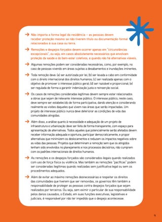 Não importa a forma legal da residência – as pessoas devem
receber proteção mesmo se não tiverem título ou documentação formal
relacionados à sua casa ou terra.
Remoções e despejos forçados devem ocorrer apenas em “circunstâncias
excepcionais”, ou seja, em casos absolutamente necessários que envolvam
proteção da saúde e do bem-estar coletivos, e quando não há alternativas viáveis.
Algumas remoções podem ser consideradas necessárias, como, por exemplo, no
caso de pessoas vivendo em áreas sujeitas a desabamentos e inundações iminentes.
Toda remoção deve: (a) ser autorizada por lei; (b) ser levada a cabo em conformidade
com o direito internacional dos direitos humanos; (c) ser realizada apenas com o
objetivo de promover o interesse público geral; (d) ser razoável e proporcional; (e)
ser regulada de forma a garantir indenização justa e reinserção social.
Os casos de remoções consideradas legítimas devem sempre estar relacionados
a obras que sejam de relevante interesse público. O interesse público, neste caso,
deve sempre ser estabelecido de forma participativa, dando atenção e considerando
realmente as visões daqueles que vivem nas áreas que serão impactadas. Um
projeto de interesse público nunca deve deteriorar as condições de vida das
comunidades atingidas.
Além disso, a análise quanto à necessidade e adequação de um projeto de
infraestrutura e urbanização deve ser feita de forma transparente, com espaço para
apresentação de alternativas. Todos aqueles que potencialmente serão afetados devem
receber informação adequada e oportuna, participar democraticamente, e propor
alternativas que minimizem os deslocamentos e reduzam os impactos negativos sobre
as vidas das pessoas. Projetos que determinam a remoção sem que os atingidos
tenham sido envolvidos no planejamento e nos processos decisórios, não cumprem
com os padrões internacionais de direitos humanos.
As remoções e os despejos forçados são considerados ilegais quando realizados
com uso de força física ou violência. Mas também as remoções “pacíficas” podem
ser consideradas ilegítimas quando realizadas sem justificativa legal ou sem os
procedimentos adequados.
Além de evitar ao máximo remoções desnecessárias e respeitar os direitos
das comunidades que tiverem que ser removidas, os governos têm também a
responsabilidade de proteger as pessoas contra despejos forçados que sejam
realizados por terceiros. Ou seja, sem eximir o particular de sua responsabilidade
pelos danos causados, o Estado, em suas funções executivas, legislativas e
judiciais, é responsável por não ter impedido que o despejo acontecesse.




                                                                                       9
 