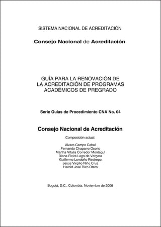 SISTEMA NACIONAL DE ACREDITACIÓN

Consejo Nacional de Acreditación




  GUÍA PARA LA RENOVACIÓN DE
 LA ACREDITACIÓN DE PROGRAMAS
    ACADÉMICOS DE PREGRADO



  Serie Guías de Procedimiento CNA No. 04



 Consejo Nacional de Acreditación
                Composición actual:

               Alvaro Campo Cabal
            Fernando Chaparro Osorio
          Martha Vitalia Corredor Montagut
           Diana Elvira Lago de Vergara
           Guillermo Londoño Restrepo
              Jesús Virgilio Niño Cruz
              Harold José Rizo Otero




     Bogotá, D.C., Colombia. Noviembre de 2006
 