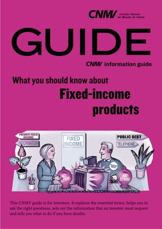 GUIDE                                                 information guide

 What you should know about
                            Fixed-income
                                  products




This CNMV guide is for investors. It explains the essential terms, helps you to
ask the right questions, sets out the information that an investor must request
and tells you what to do if you have doubts.
 