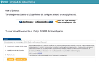 Web of Science:
Tambiénpermiteobtenerel códigofuentedelperfilparaañadirloenunapáginaweb.
Y crear simultáneamente el código ORCID del investigador
Unidad de Bibliometría