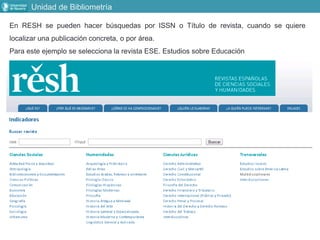 Unidad de Bibliometría
En RESH se pueden hacer búsquedas por ISSN o Título de revista, cuando se quiere
localizar una publicación concreta, o por área.
Para este ejemplo se selecciona la revista ESE. Estudios sobre Educación