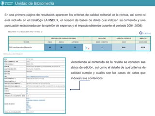 Unidad de Bibliometría
En una primera página de resultados aparecen los criterios de calidad editorial de la revista, así como si
está incluida en el Catálogo LATINDEX, el número de bases de datos que indexan su contenido y una
puntuación relacionada con la opinión de expertos y el impacto obtenido durante el período 2004‐2008)
Accediendo al contenido de la revista se conocen sus
datos de edición, así como el detalle de qué criterios de
calidad cumple y cuáles son las bases de datos que
indexan sus contenidos.