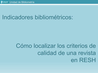 Unidad de Bibliometría
Indicadores bibliométricos:
Cómo localizar los criterios de
calidad de una revista
en RESH
 