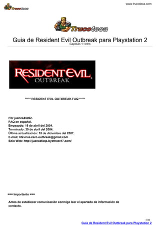 www.trucoteca.com
Guia de Resident Evil Outbreak para Playstation 2Capitulo 1: Intro
***** RESIDENT EVIL OUTBREAK FAQ *****
Por juanca45002.
FAQ en español.
Empezado: 16 de abril del 2004.
Terminado: 30 de abril del 2004.
Última actualización: 18 de diciembre del 2007.
E-mail: lifevirus.zero.outbreak@gmail.com
Sitio Web: http://juancafaqs.byethost17.com/
=== Importante ===
Antes de establecer comunicación conmigo leer el apartado de información de
contacto.
Guia de Resident Evil Outbreak para Playstation 2
1/43
 